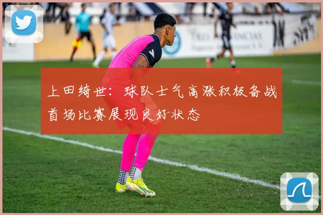 上田绮世：球队士气高涨积极备战首场比赛展现良好状态