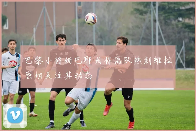 巴黎小将姆巴耶或将离队热刺维拉密切关注其动态