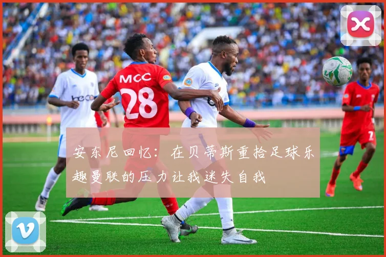 安东尼回忆：在贝蒂斯重拾足球乐趣曼联的压力让我迷失自我