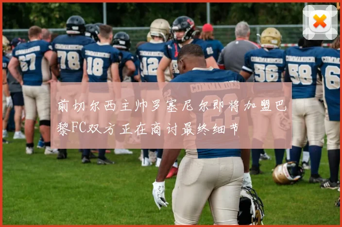 前切尔西主帅罗塞尼尔即将加盟巴黎FC双方正在商讨最终细节