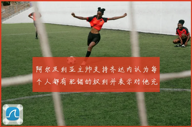 阿尔及利亚主帅支持齐达内认为每个人都有犯错的权利并表示对他充满信心
