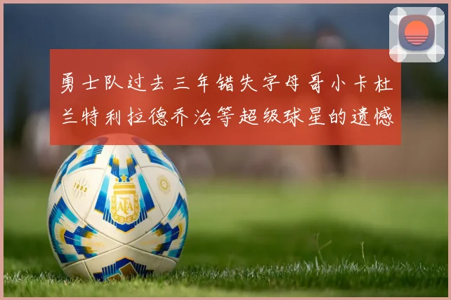 勇士队过去三年错失字母哥小卡杜兰特利拉德乔治等超级球星的遗憾回顾