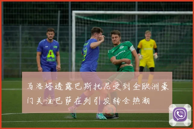 马洛塔透露巴斯托尼受到全欧洲豪门关注巴萨在列引发转会热潮