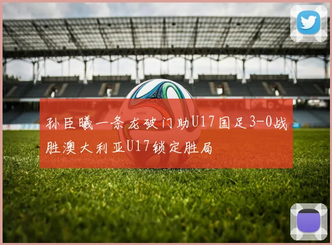 孙臣曦一条龙破门助U17国足3-0战胜澳大利亚U17锁定胜局