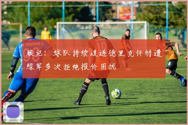 狼记：球队持续追逐德里克怀特遭绿军多次拒绝报价困扰