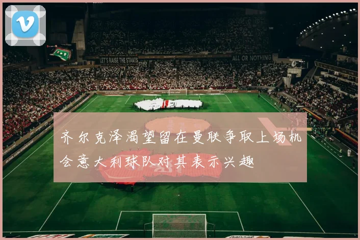 齐尔克泽渴望留在曼联争取上场机会意大利球队对其表示兴趣