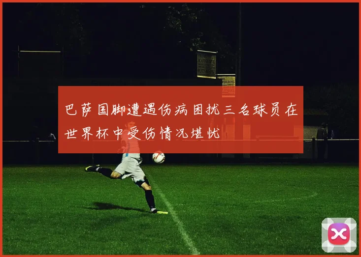 巴萨国脚遭遇伤病困扰三名球员在世界杯中受伤情况堪忧