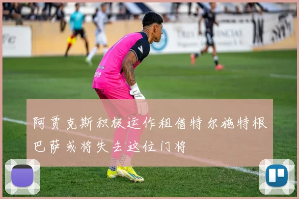 阿贾克斯积极运作租借特尔施特根巴萨或将失去这位门将