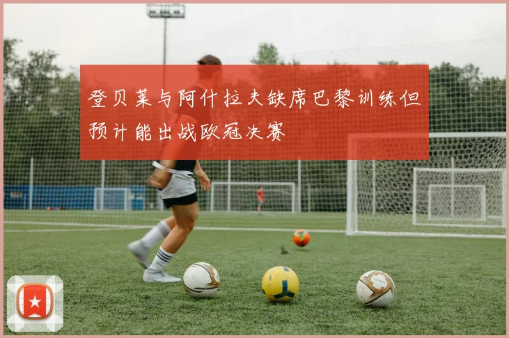 登贝莱与阿什拉夫缺席巴黎训练但预计能出战欧冠决赛