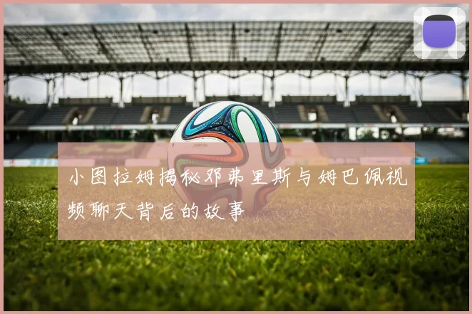 小图拉姆揭秘邓弗里斯与姆巴佩视频聊天背后的故事