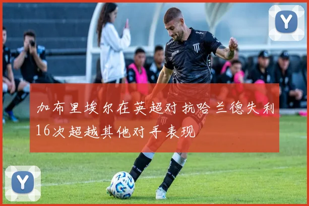 加布里埃尔在英超对抗哈兰德失利16次超越其他对手表现